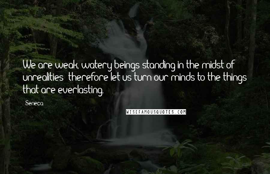 Seneca. Quotes: We are weak, watery beings standing in the midst of unrealities; therefore let us turn our minds to the things that are everlasting.