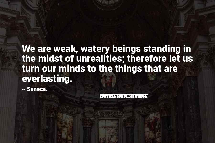 Seneca. Quotes: We are weak, watery beings standing in the midst of unrealities; therefore let us turn our minds to the things that are everlasting.