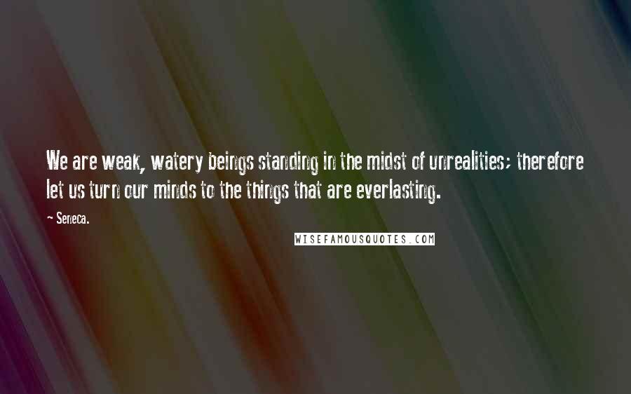 Seneca. Quotes: We are weak, watery beings standing in the midst of unrealities; therefore let us turn our minds to the things that are everlasting.