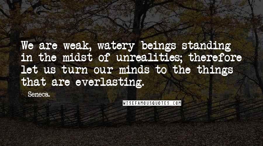 Seneca. Quotes: We are weak, watery beings standing in the midst of unrealities; therefore let us turn our minds to the things that are everlasting.