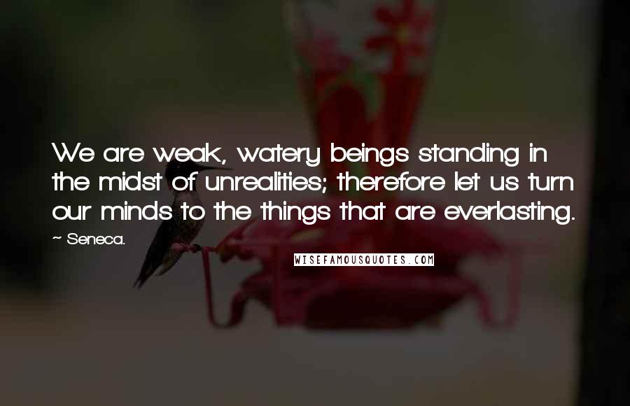 Seneca. Quotes: We are weak, watery beings standing in the midst of unrealities; therefore let us turn our minds to the things that are everlasting.