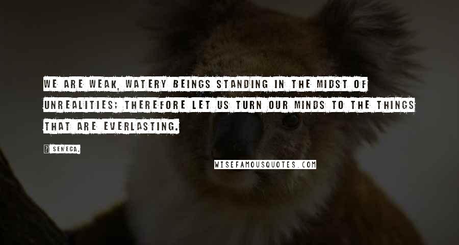 Seneca. Quotes: We are weak, watery beings standing in the midst of unrealities; therefore let us turn our minds to the things that are everlasting.