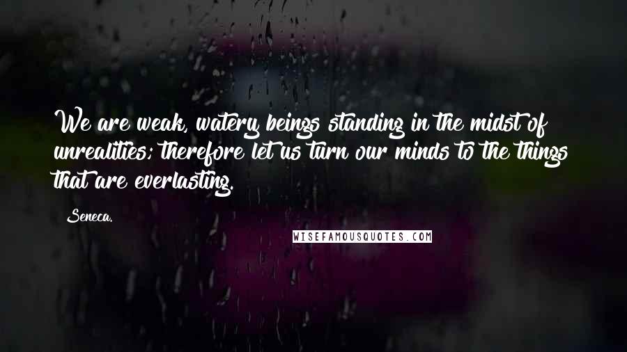 Seneca. Quotes: We are weak, watery beings standing in the midst of unrealities; therefore let us turn our minds to the things that are everlasting.