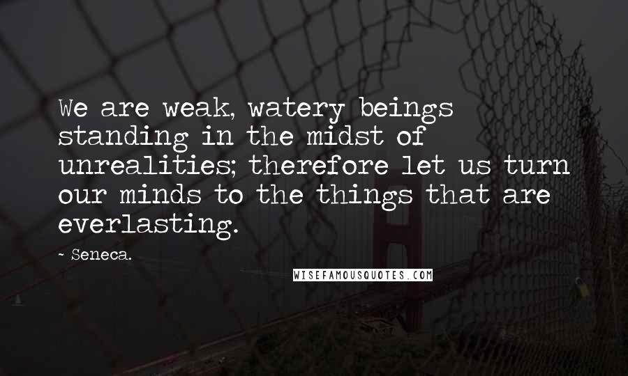 Seneca. Quotes: We are weak, watery beings standing in the midst of unrealities; therefore let us turn our minds to the things that are everlasting.