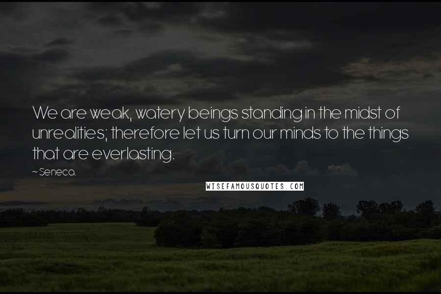 Seneca. Quotes: We are weak, watery beings standing in the midst of unrealities; therefore let us turn our minds to the things that are everlasting.