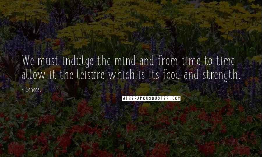 Seneca. Quotes: We must indulge the mind and from time to time allow it the leisure which is its food and strength.