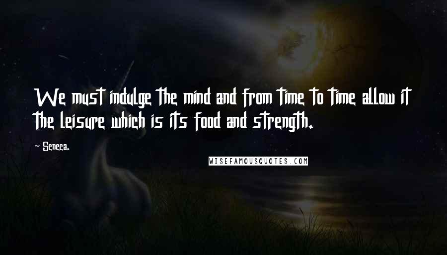 Seneca. Quotes: We must indulge the mind and from time to time allow it the leisure which is its food and strength.