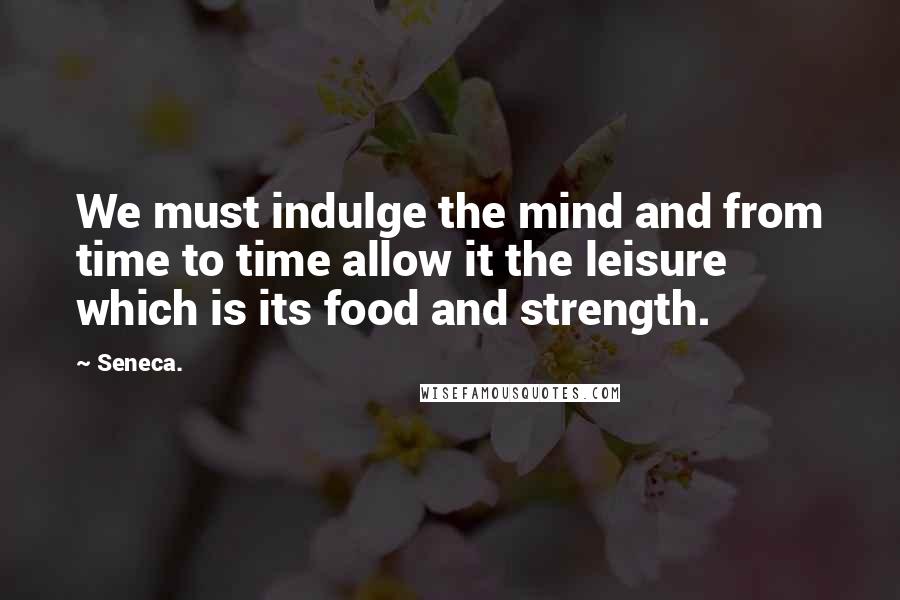 Seneca. Quotes: We must indulge the mind and from time to time allow it the leisure which is its food and strength.