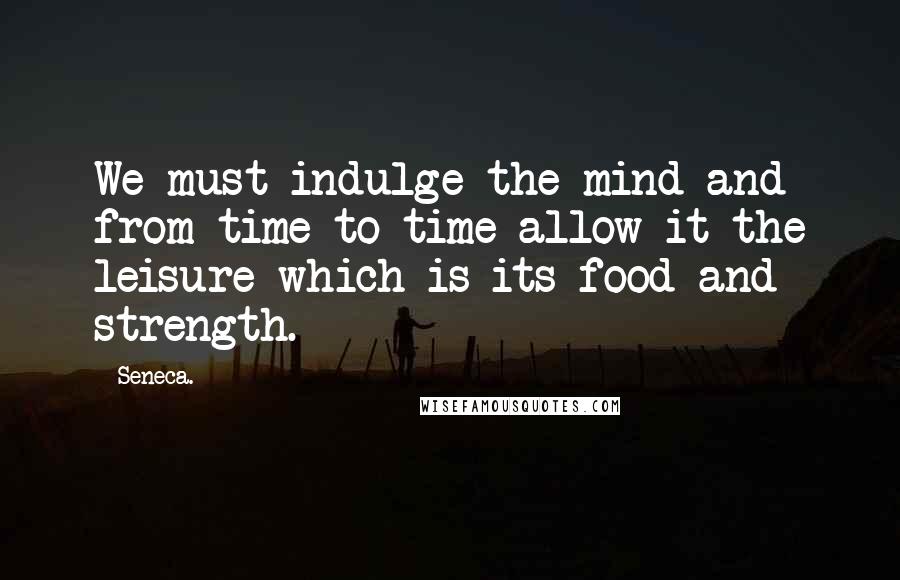 Seneca. Quotes: We must indulge the mind and from time to time allow it the leisure which is its food and strength.