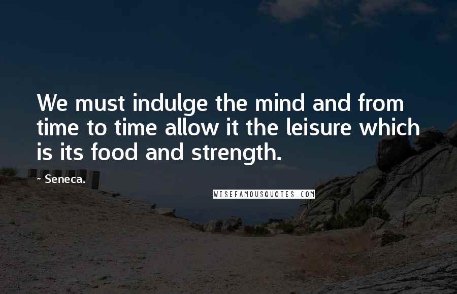 Seneca. Quotes: We must indulge the mind and from time to time allow it the leisure which is its food and strength.