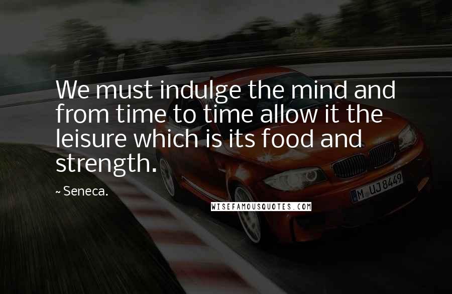 Seneca. Quotes: We must indulge the mind and from time to time allow it the leisure which is its food and strength.