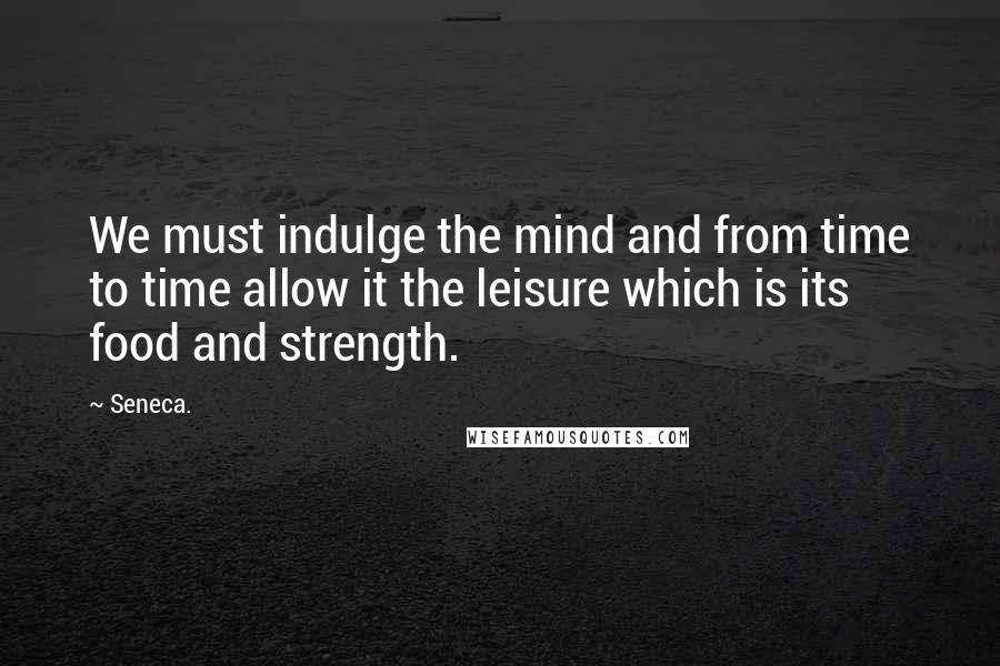 Seneca. Quotes: We must indulge the mind and from time to time allow it the leisure which is its food and strength.