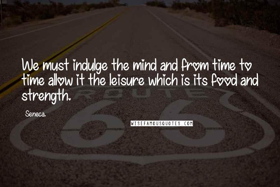 Seneca. Quotes: We must indulge the mind and from time to time allow it the leisure which is its food and strength.