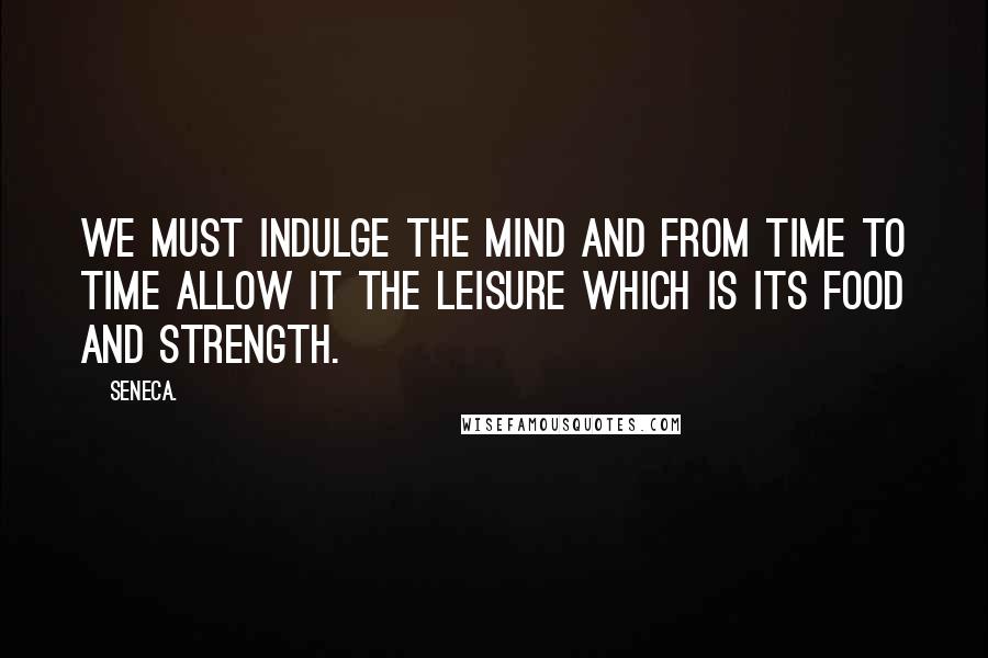 Seneca. Quotes: We must indulge the mind and from time to time allow it the leisure which is its food and strength.