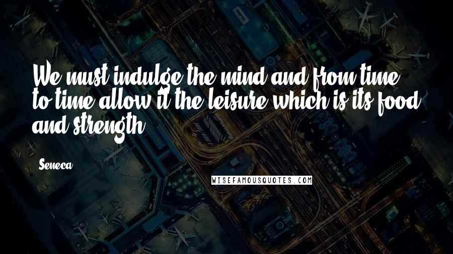 Seneca. Quotes: We must indulge the mind and from time to time allow it the leisure which is its food and strength.