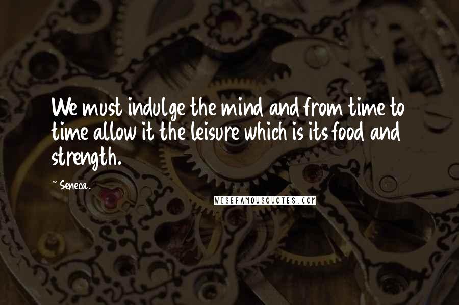 Seneca. Quotes: We must indulge the mind and from time to time allow it the leisure which is its food and strength.