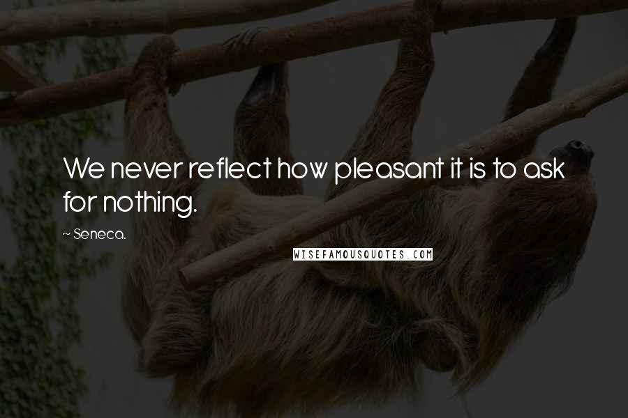 Seneca. Quotes: We never reflect how pleasant it is to ask for nothing.