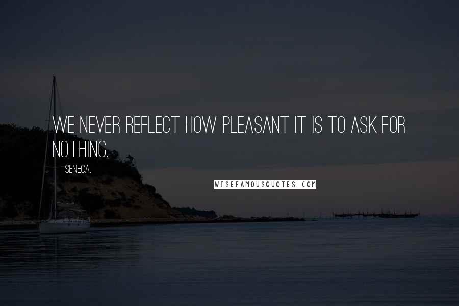 Seneca. Quotes: We never reflect how pleasant it is to ask for nothing.