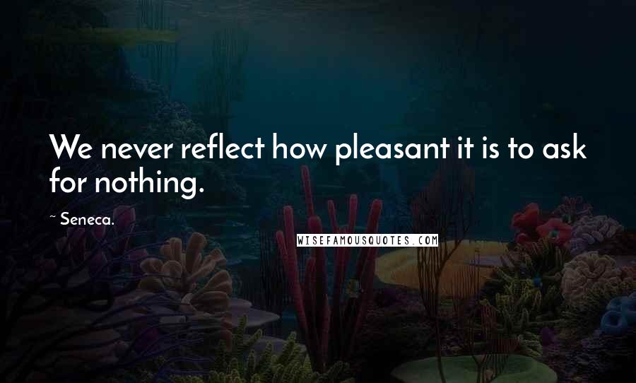 Seneca. Quotes: We never reflect how pleasant it is to ask for nothing.