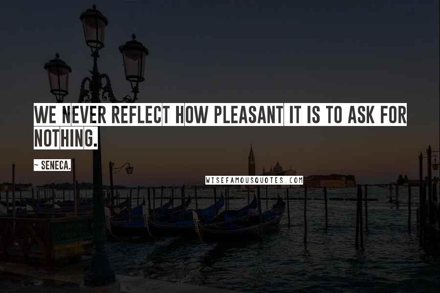Seneca. Quotes: We never reflect how pleasant it is to ask for nothing.