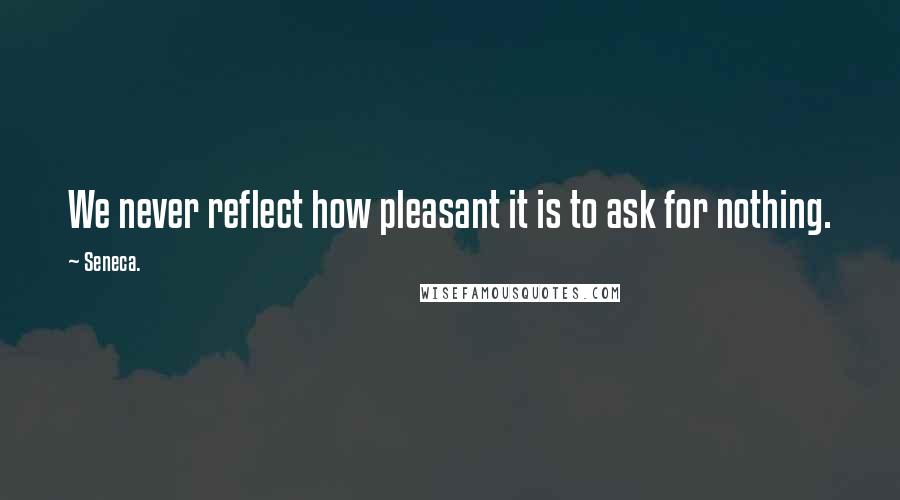 Seneca. Quotes: We never reflect how pleasant it is to ask for nothing.