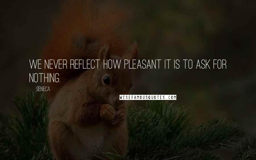 Seneca. Quotes: We never reflect how pleasant it is to ask for nothing.