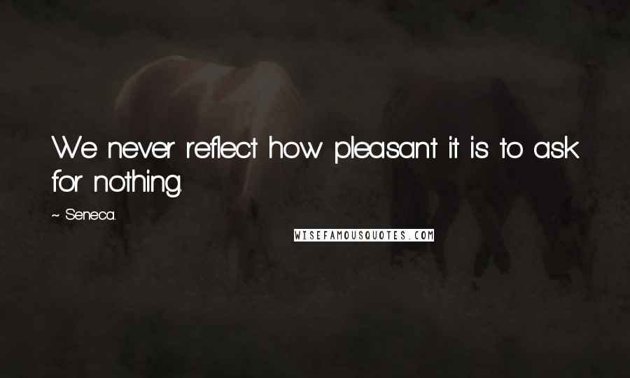 Seneca. Quotes: We never reflect how pleasant it is to ask for nothing.