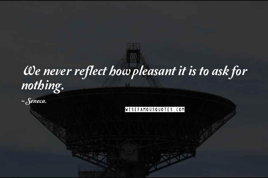 Seneca. Quotes: We never reflect how pleasant it is to ask for nothing.
