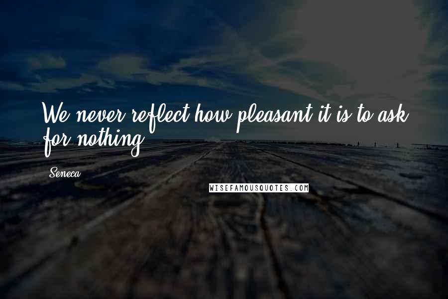 Seneca. Quotes: We never reflect how pleasant it is to ask for nothing.
