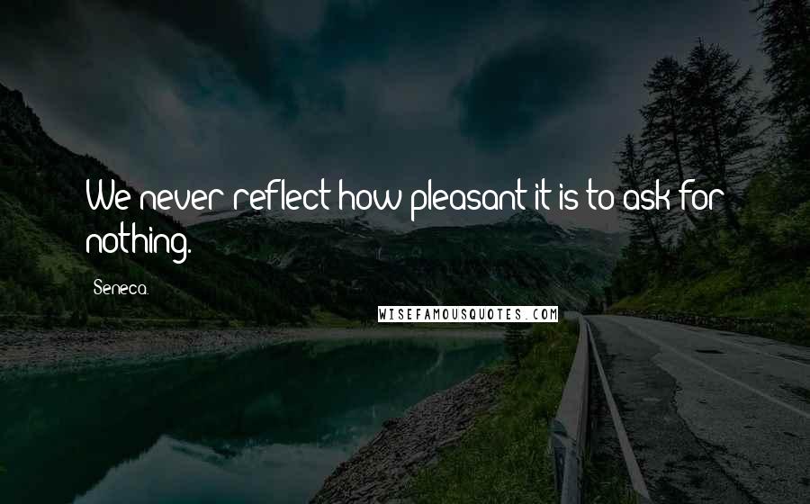 Seneca. Quotes: We never reflect how pleasant it is to ask for nothing.