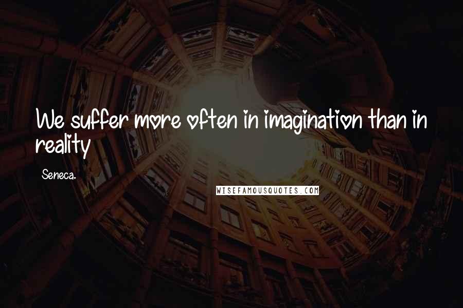 Seneca. Quotes: We suffer more often in imagination than in reality