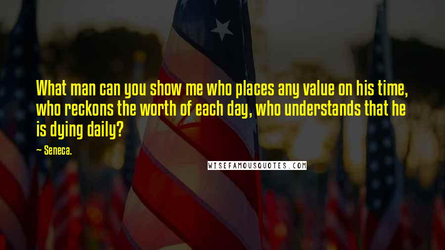 Seneca. Quotes: What man can you show me who places any value on his time, who reckons the worth of each day, who understands that he is dying daily?