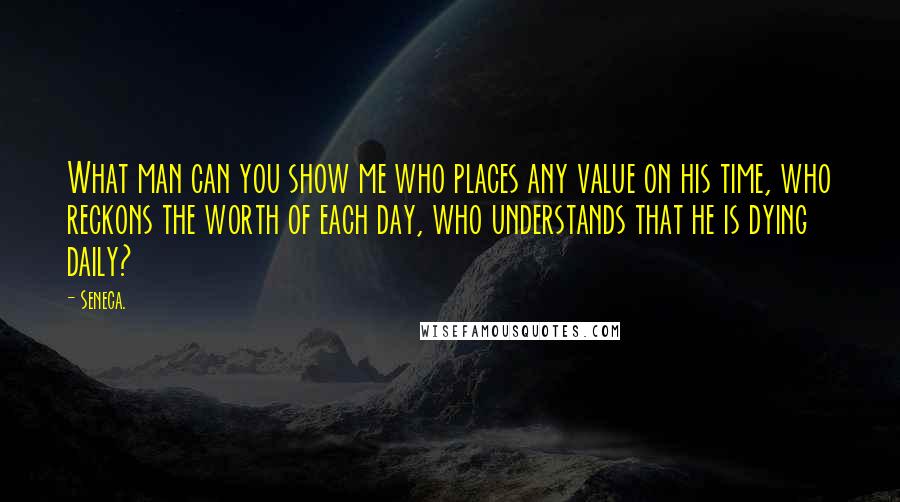 Seneca. Quotes: What man can you show me who places any value on his time, who reckons the worth of each day, who understands that he is dying daily?