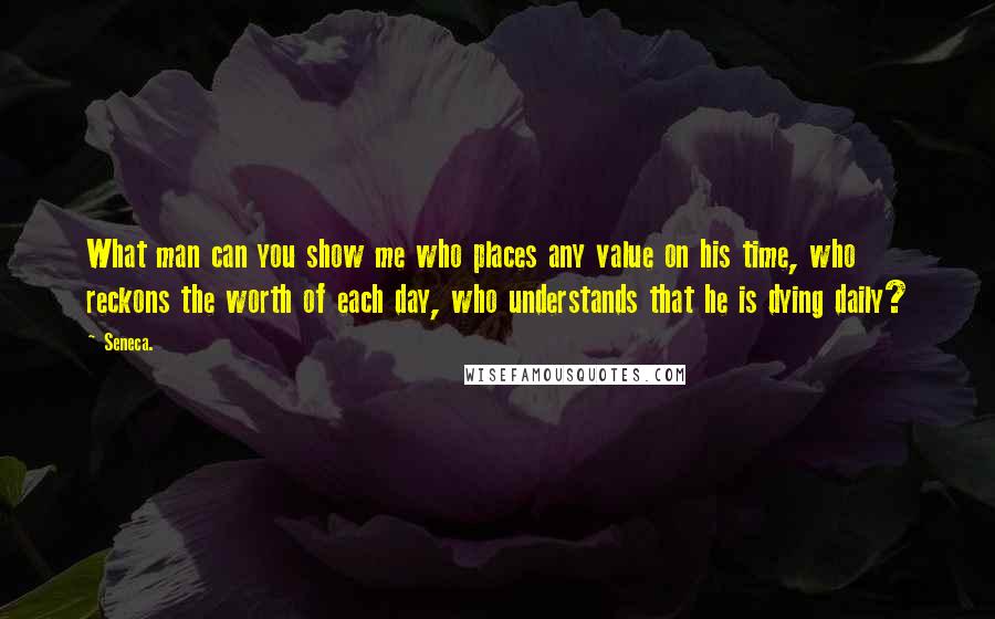 Seneca. Quotes: What man can you show me who places any value on his time, who reckons the worth of each day, who understands that he is dying daily?