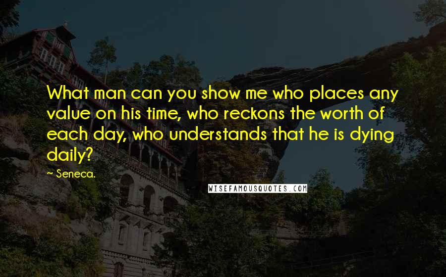 Seneca. Quotes: What man can you show me who places any value on his time, who reckons the worth of each day, who understands that he is dying daily?
