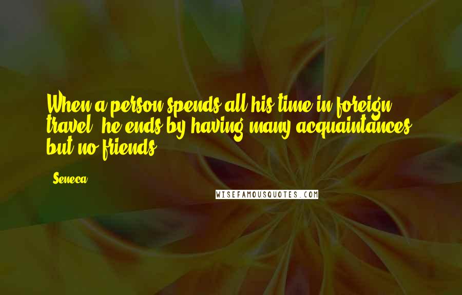 Seneca. Quotes: When a person spends all his time in foreign travel, he ends by having many acquaintances, but no friends.