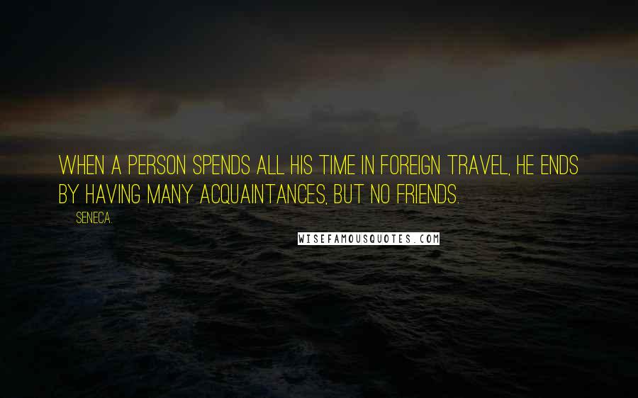 Seneca. Quotes: When a person spends all his time in foreign travel, he ends by having many acquaintances, but no friends.