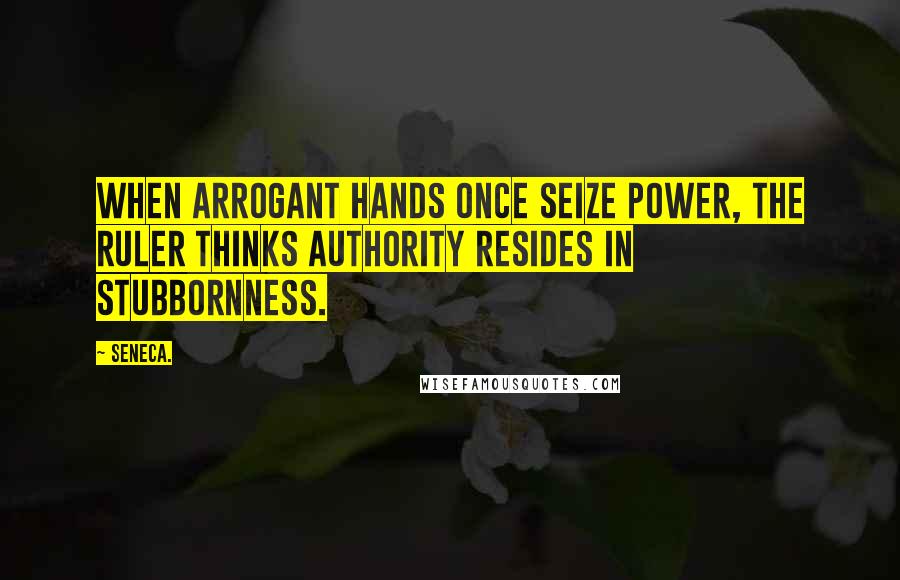 Seneca. Quotes: When arrogant hands once seize power, the ruler thinks authority resides in stubbornness.