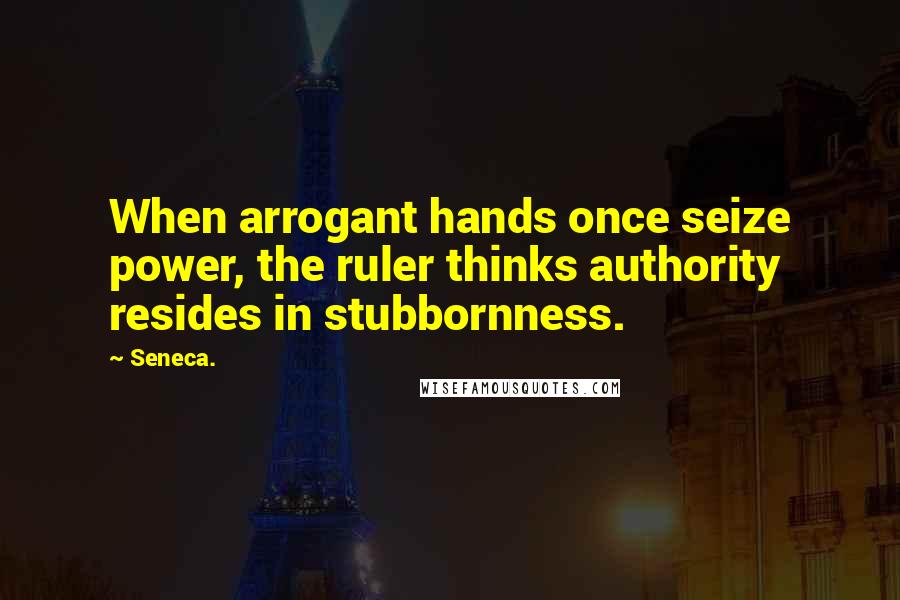 Seneca. Quotes: When arrogant hands once seize power, the ruler thinks authority resides in stubbornness.