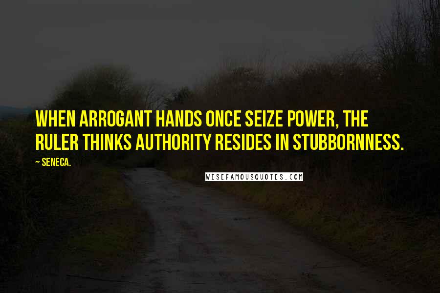 Seneca. Quotes: When arrogant hands once seize power, the ruler thinks authority resides in stubbornness.