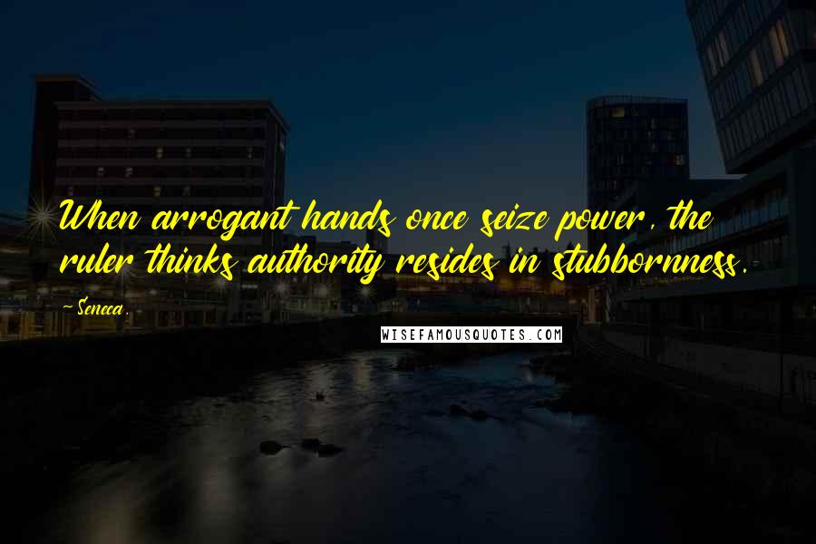 Seneca. Quotes: When arrogant hands once seize power, the ruler thinks authority resides in stubbornness.