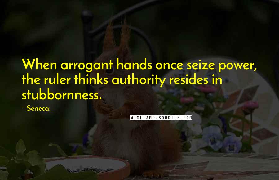 Seneca. Quotes: When arrogant hands once seize power, the ruler thinks authority resides in stubbornness.