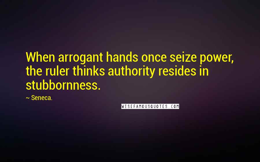 Seneca. Quotes: When arrogant hands once seize power, the ruler thinks authority resides in stubbornness.