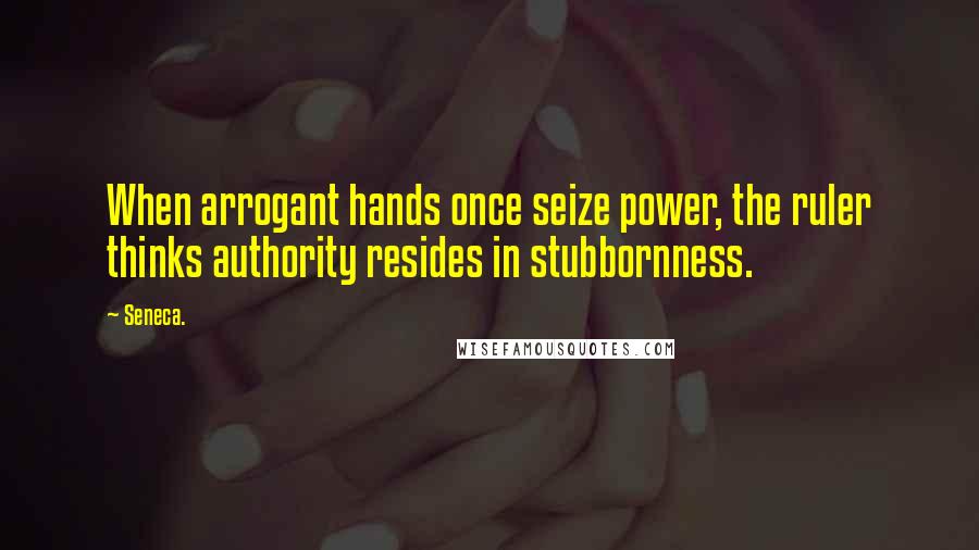 Seneca. Quotes: When arrogant hands once seize power, the ruler thinks authority resides in stubbornness.