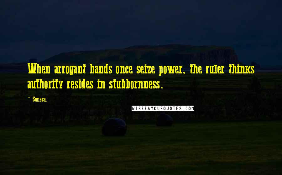 Seneca. Quotes: When arrogant hands once seize power, the ruler thinks authority resides in stubbornness.