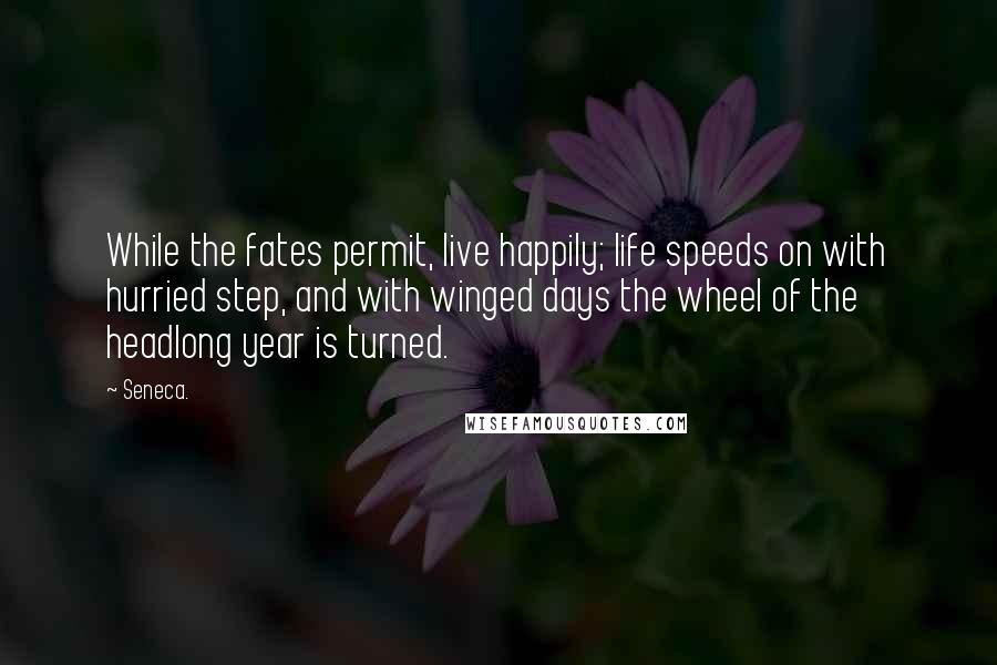 Seneca. Quotes: While the fates permit, live happily; life speeds on with hurried step, and with winged days the wheel of the headlong year is turned.