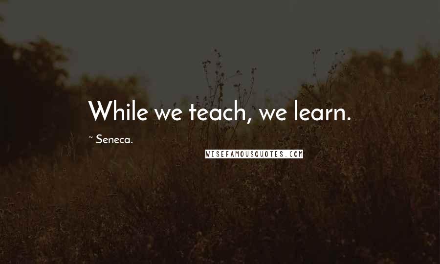 Seneca. Quotes: While we teach, we learn.