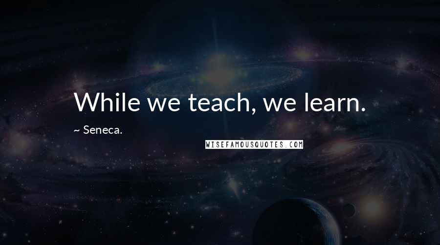 Seneca. Quotes: While we teach, we learn.