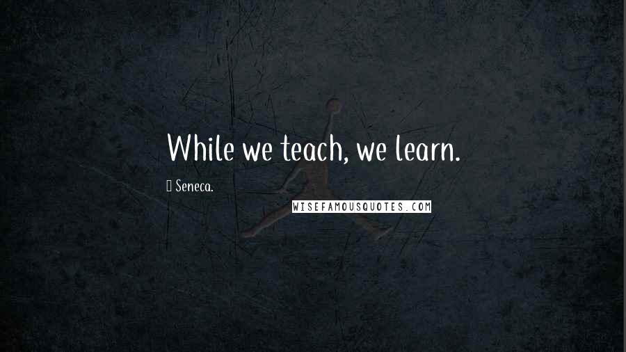 Seneca. Quotes: While we teach, we learn.