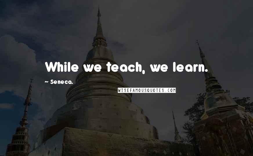 Seneca. Quotes: While we teach, we learn.